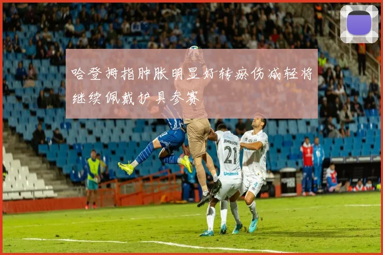 哈登拇指肿胀明显好转瘀伤减轻将继续佩戴护具参赛