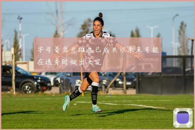 字母哥离开雄鹿已成共识未来可能在选秀时做出决定