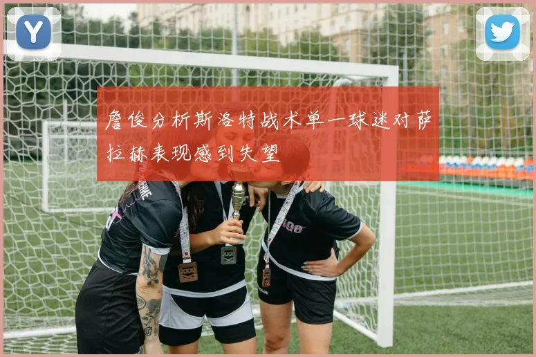 詹俊分析斯洛特战术单一球迷对萨拉赫表现感到失望