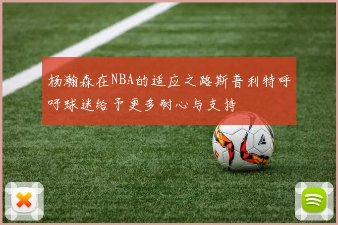 杨瀚森在NBA的适应之路斯普利特呼吁球迷给予更多耐心与支持