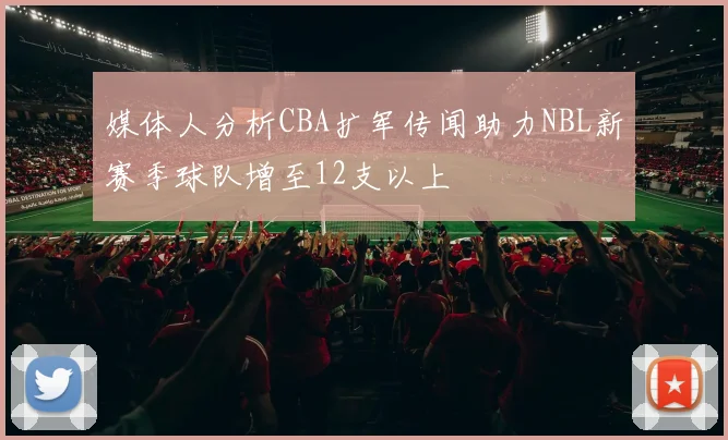 媒体人分析CBA扩军传闻助力NBL新赛季球队增至12支以上