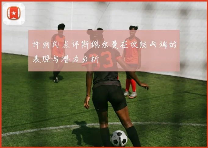 许利民点评斯佩尔曼在攻防两端的表现与潜力分析