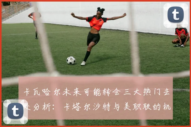 卡瓦哈尔未来可能转会三大热门去处分析：卡塔尔沙特与美职联的机会