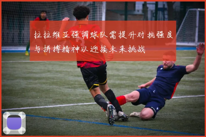 拉拉维亚强调球队需提升对抗强度与拼搏精神以迎接未来挑战