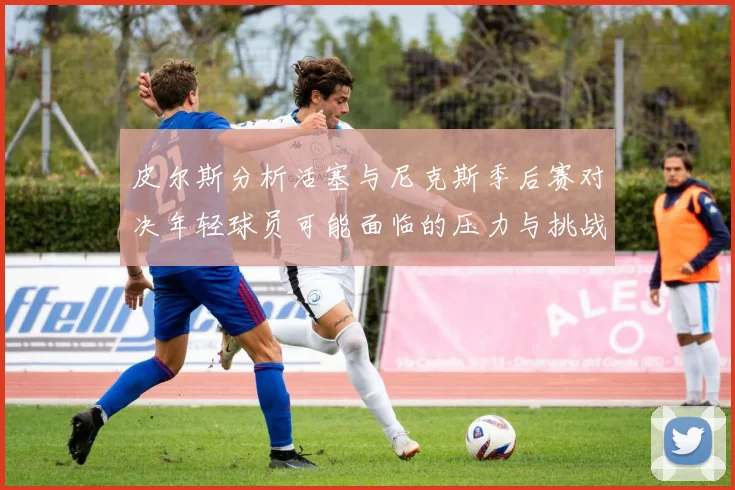 皮尔斯分析活塞与尼克斯季后赛对决年轻球员可能面临的压力与挑战