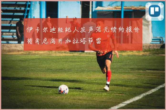 伊卡尔迪经纪人发声若无续约报价将考虑离开加拉塔萨雷