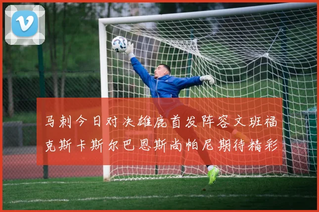 马刺今日对决雄鹿首发阵容文班福克斯卡斯尔巴恩斯尚帕尼期待精彩表现