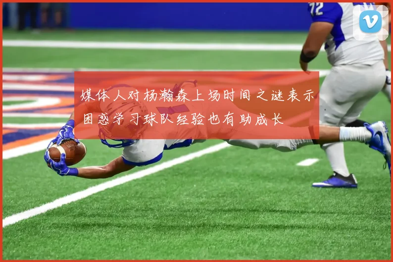 媒体人对杨瀚森上场时间之谜表示困惑学习球队经验也有助成长