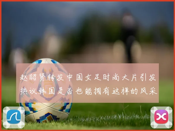 赵昭贤转发中国女足时尚大片引发热议韩国是否也能拥有这样的风采