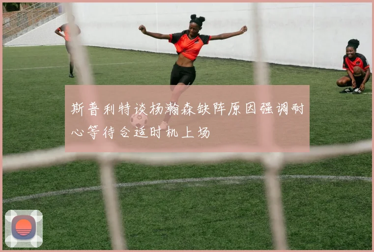 斯普利特谈杨瀚森缺阵原因强调耐心等待合适时机上场