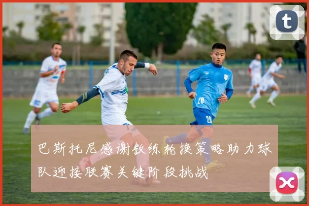 巴斯托尼感谢教练轮换策略助力球队迎接联赛关键阶段挑战