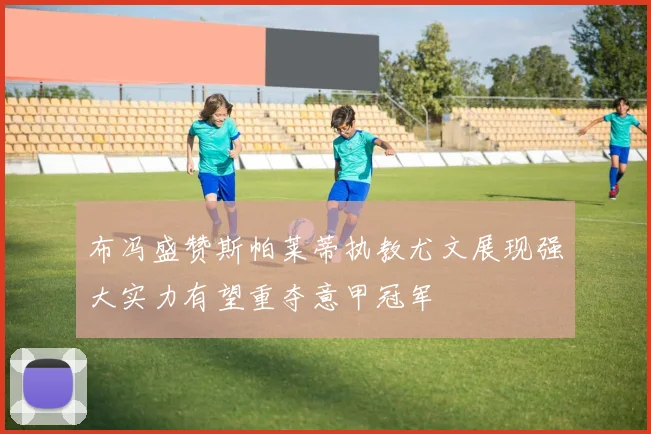 布冯盛赞斯帕莱蒂执教尤文展现强大实力有望重夺意甲冠军