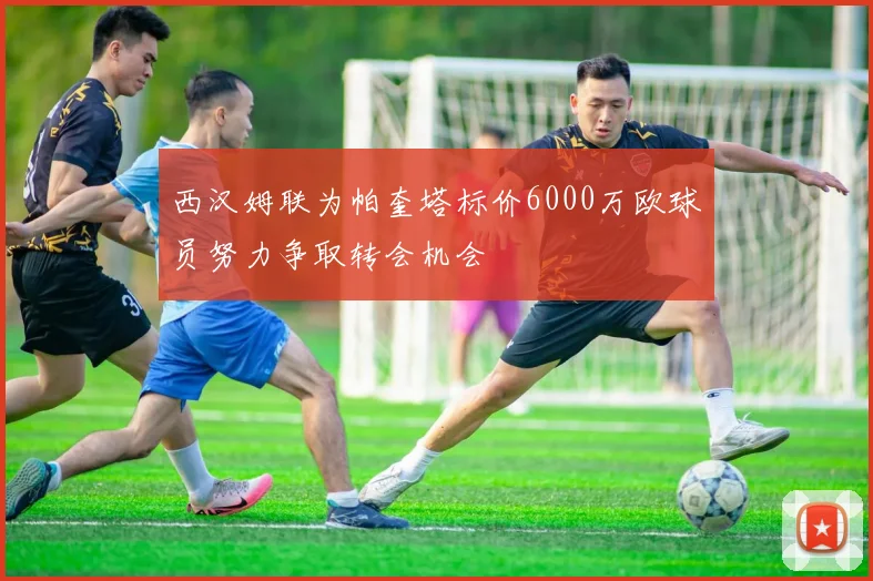 西汉姆联为帕奎塔标价6000万欧球员努力争取转会机会
