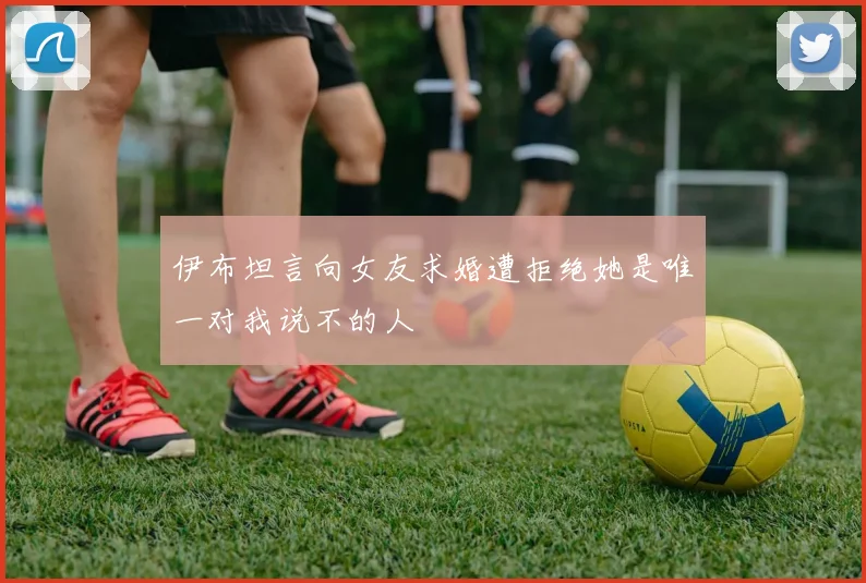 伊布坦言向女友求婚遭拒绝她是唯一对我说不的人