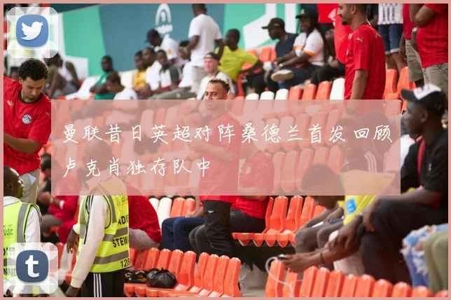 曼联昔日英超对阵桑德兰首发回顾卢克肖独存队中