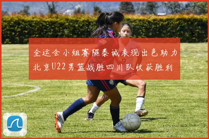 全运会小组赛隰泰诚表现出色助力北京U22男篮战胜四川队收获胜利