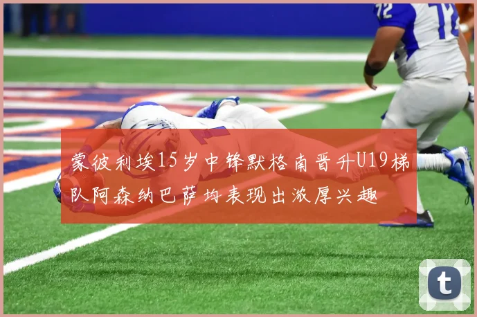 蒙彼利埃15岁中锋默格南晋升U19梯队阿森纳巴萨均表现出浓厚兴趣