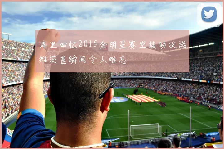 库里回忆2015全明星赛空接助攻诺维茨基瞬间令人难忘