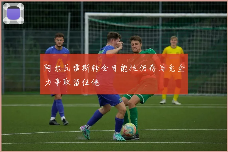阿尔瓦雷斯转会可能性仍存马竞全力争取留住他