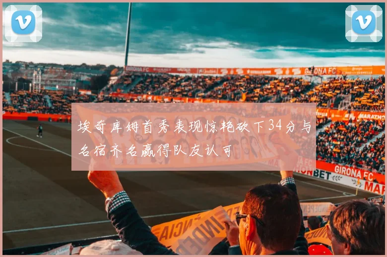 埃奇库姆首秀表现惊艳砍下34分与名宿齐名赢得队友认可