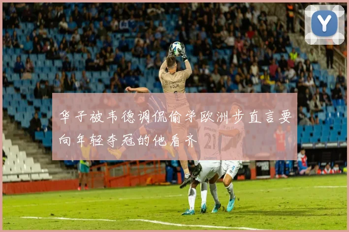 华子被韦德调侃偷学欧洲步直言要向年轻夺冠的他看齐