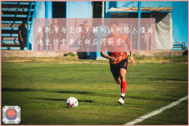 奥斯卡与圣保罗解约谈判陷入僵局他坚持索要全部应得薪资